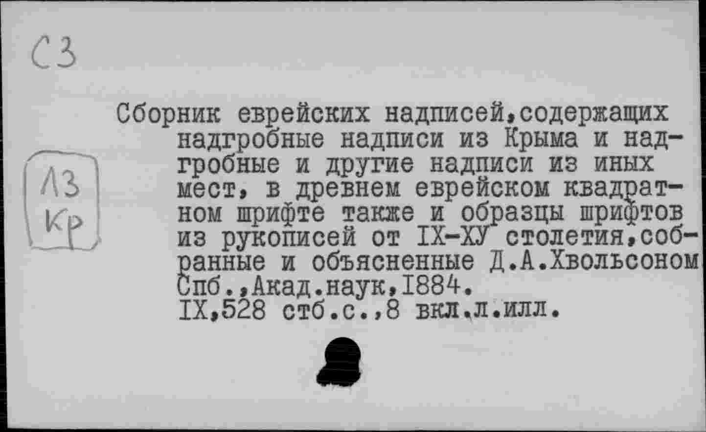 ﻿Ci
лз
Сборник еврейских надписей,содержащих надгробные надписи из Крыма и надгробные и другие надписи из иных мест, в древнем еврейском квадратном шрифте также и образцы шрифтов из рукописей от ІХ-ХУ столетия,собранные и объясненные Д.А.Хвольсоном Спб.,Акад.наук,1884. IX,528 стб.с.,8 вкл.л.илл.